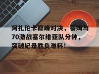 球速-阿扎伦卡巅峰对决，蒂姆与70激战塞尔维亚队分钟，突破纪录胜负难料！的简单介绍